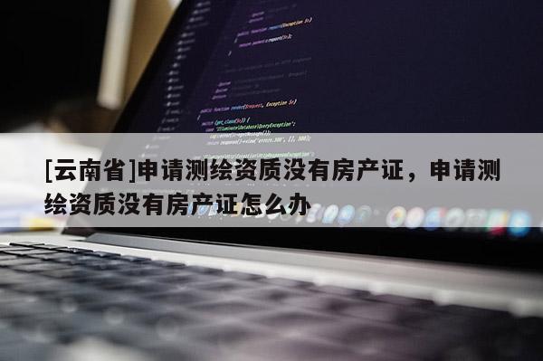 [云南省]申請測繪資質沒有房產證，申請測繪資質沒有房產證怎么辦