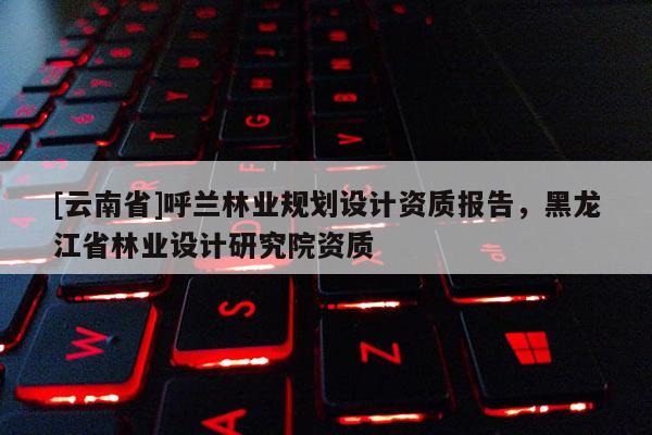 [云南省]呼蘭林業規劃設計資質報告，黑龍江省林業設計研究院資質