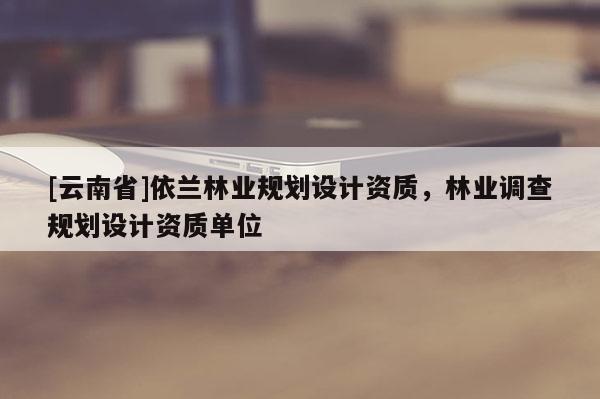 [云南省]依蘭林業規劃設計資質，林業調查規劃設計資質單位