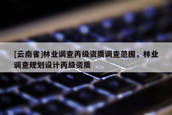 [云南省]林業調查丙級資質調查范圍，林業調查規劃設計丙級資質