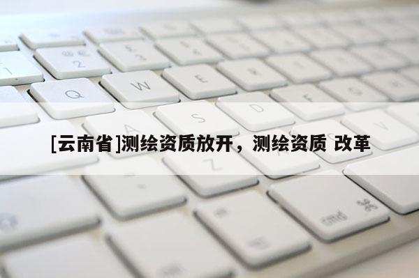 [云南省]測繪資質放開，測繪資質 改革