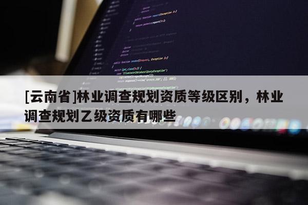[云南省]林業(yè)調(diào)查規(guī)劃資質(zhì)等級區(qū)別，林業(yè)調(diào)查規(guī)劃乙級資質(zhì)有哪些