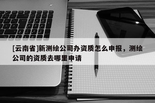 [云南省]新測(cè)繪公司辦資質(zhì)怎么申報(bào)，測(cè)繪公司的資質(zhì)去哪里申請(qǐng)
