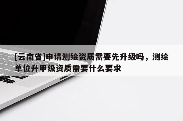 [云南省]申請測繪資質需要先升級嗎，測繪單位升甲級資質需要什么要求