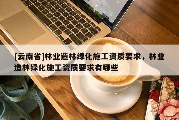 [云南省]林業造林綠化施工資質要求，林業造林綠化施工資質要求有哪些