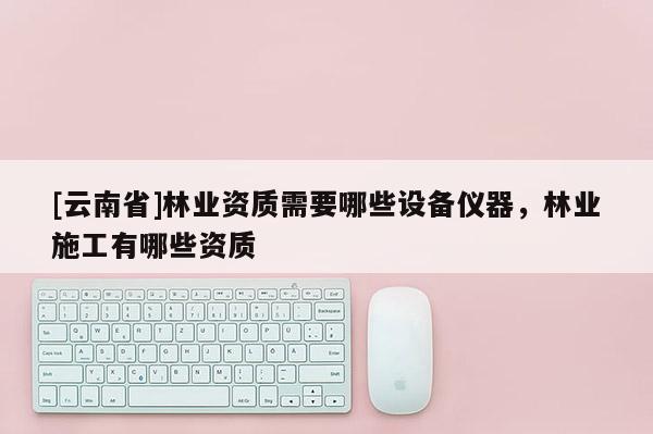 [云南省]林業資質需要哪些設備儀器，林業施工有哪些資質