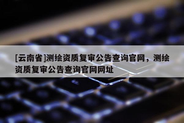 [云南省]測(cè)繪資質(zhì)復(fù)審公告查詢官網(wǎng)，測(cè)繪資質(zhì)復(fù)審公告查詢官網(wǎng)網(wǎng)址