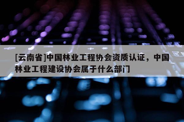 [云南省]中國林業工程協會資質認證，中國林業工程建設協會屬于什么部門