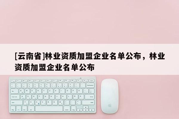 [云南省]林業(yè)資質(zhì)加盟企業(yè)名單公布，林業(yè)資質(zhì)加盟企業(yè)名單公布