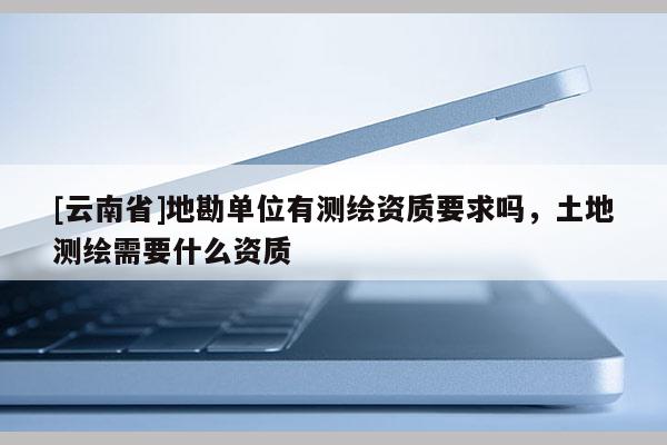 [云南省]地勘單位有測繪資質要求嗎，土地測繪需要什么資質