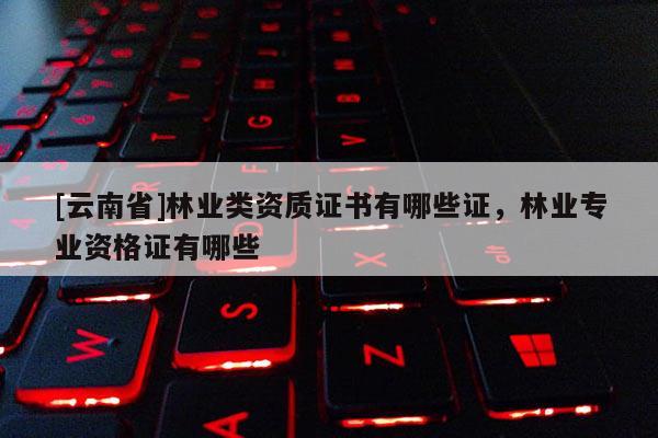[云南省]林業類資質證書有哪些證，林業專業資格證有哪些