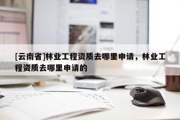 [云南省]林業工程資質去哪里申請，林業工程資質去哪里申請的