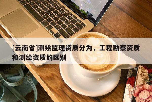 [云南省]測繪監理資質分為，工程勘察資質和測繪資質的區別