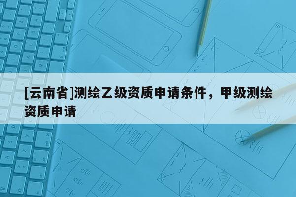 [云南省]測繪乙級資質申請條件，甲級測繪資質申請