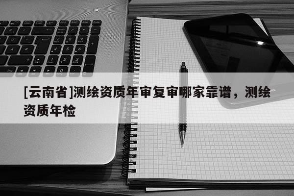[云南省]測繪資質年審復審哪家靠譜，測繪資質年檢