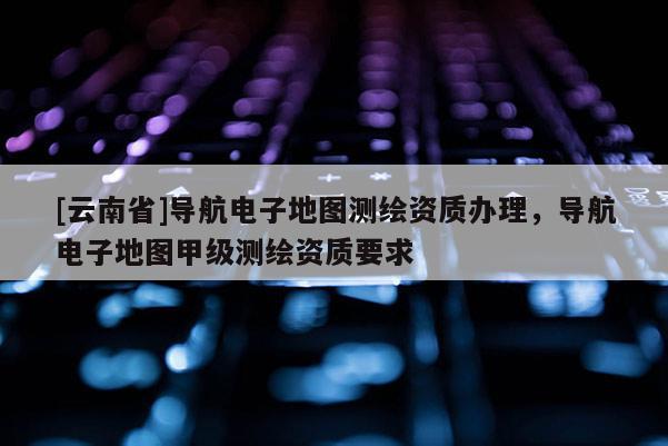 [云南省]導航電子地圖測繪資質辦理，導航電子地圖甲級測繪資質要求