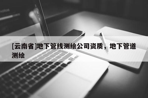 [云南省]地下管線測繪公司資質(zhì)，地下管道測繪