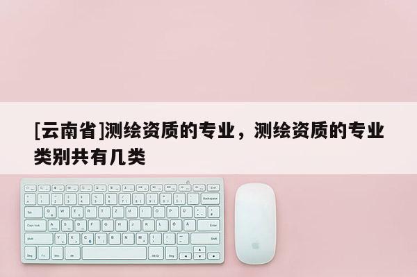 [云南省]測繪資質的專業，測繪資質的專業類別共有幾類