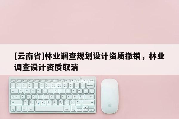 [云南省]林業調查規劃設計資質撤銷，林業調查設計資質取消