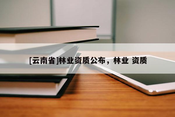 [云南省]林業(yè)資質(zhì)公布，林業(yè) 資質(zhì)