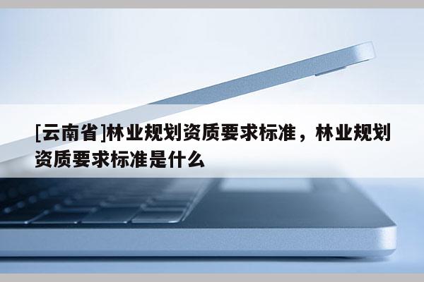[云南省]林業規劃資質要求標準，林業規劃資質要求標準是什么