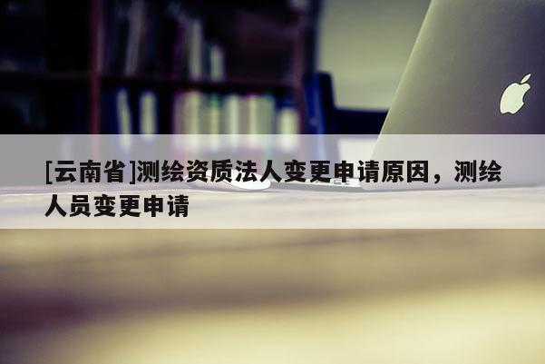 [云南省]測繪資質法人變更申請原因，測繪人員變更申請
