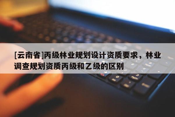 [云南省]丙級林業(yè)規(guī)劃設(shè)計資質(zhì)要求，林業(yè)調(diào)查規(guī)劃資質(zhì)丙級和乙級的區(qū)別