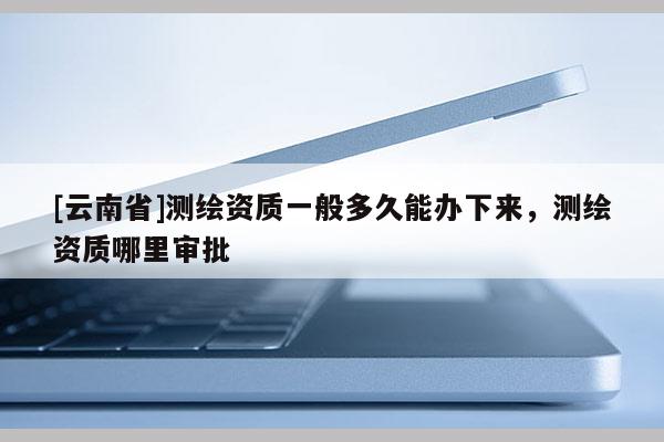 [云南省]測繪資質一般多久能辦下來，測繪資質哪里審批