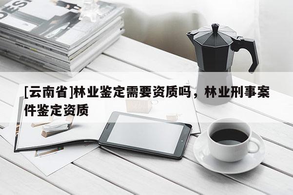 [云南省]林業鑒定需要資質嗎，林業刑事案件鑒定資質
