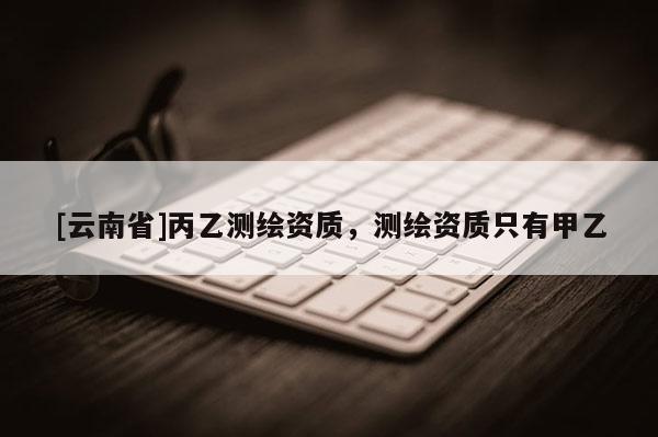 [云南省]丙乙測繪資質，測繪資質只有甲乙