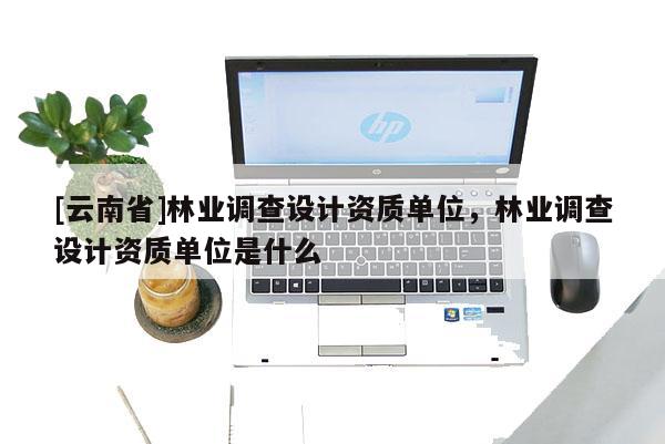 [云南省]林業(yè)調(diào)查設(shè)計(jì)資質(zhì)單位，林業(yè)調(diào)查設(shè)計(jì)資質(zhì)單位是什么