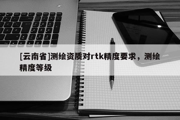 [云南省]測繪資質對rtk精度要求，測繪精度等級