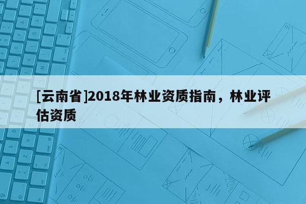[云南省]2018年林業資質指南，林業評估資質