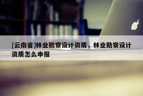 [云南省]林業勘察設計資質，林業勘察設計資質怎么申報