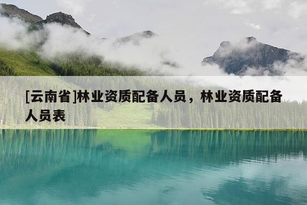 [云南省]林業資質配備人員，林業資質配備人員表