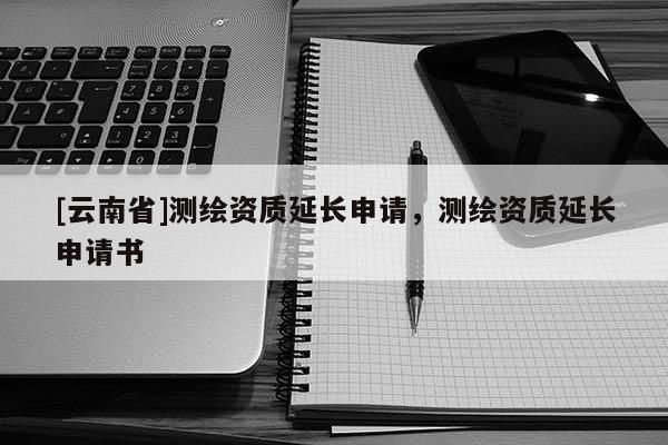 [云南省]測繪資質(zhì)延長申請，測繪資質(zhì)延長申請書