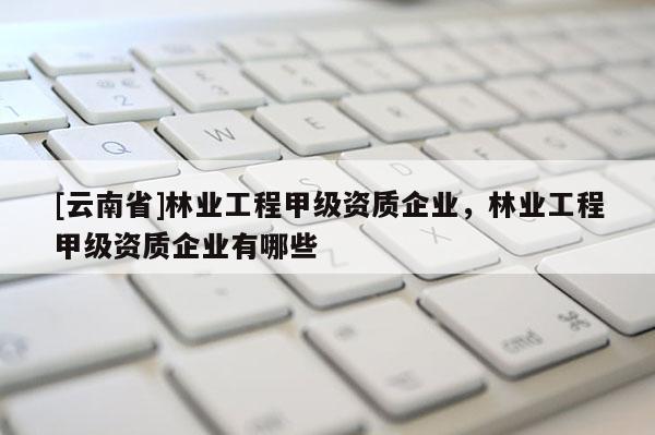 [云南省]林業工程甲級資質企業，林業工程甲級資質企業有哪些
