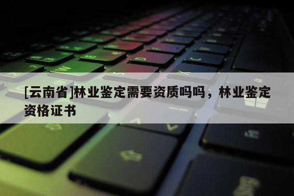 [云南省]林業鑒定需要資質嗎嗎，林業鑒定資格證書