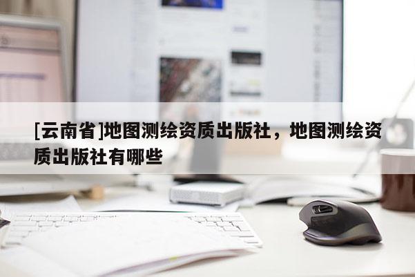 [云南省]地圖測繪資質出版社，地圖測繪資質出版社有哪些