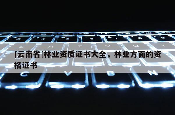 [云南省]林業資質證書大全，林業方面的資格證書