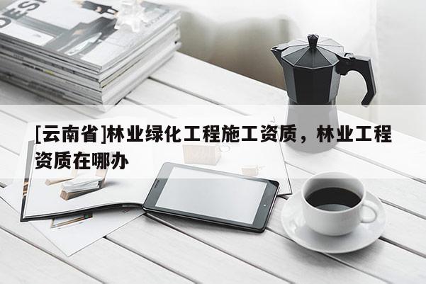 [云南省]林業綠化工程施工資質，林業工程資質在哪辦