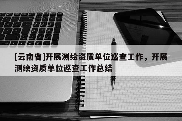 [云南省]開展測繪資質單位巡查工作，開展測繪資質單位巡查工作總結