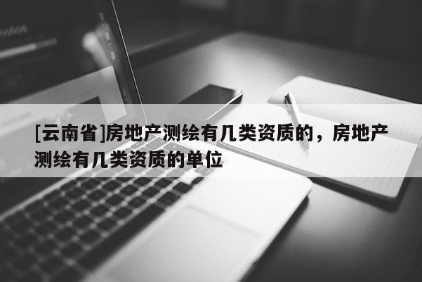 [云南省]房地產(chǎn)測繪有幾類資質(zhì)的，房地產(chǎn)測繪有幾類資質(zhì)的單位