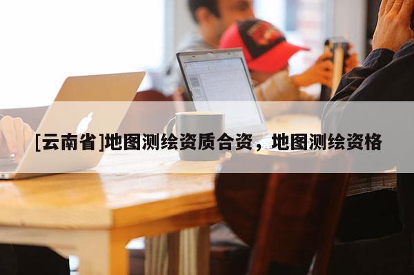 [云南省]地圖測繪資質合資，地圖測繪資格