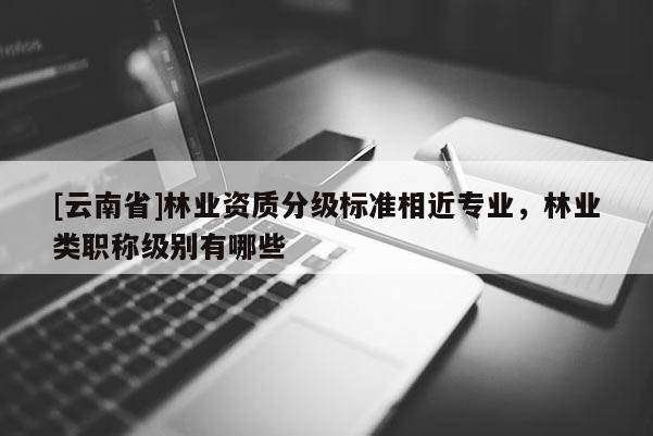[云南省]林業資質分級標準相近專業，林業類職稱級別有哪些