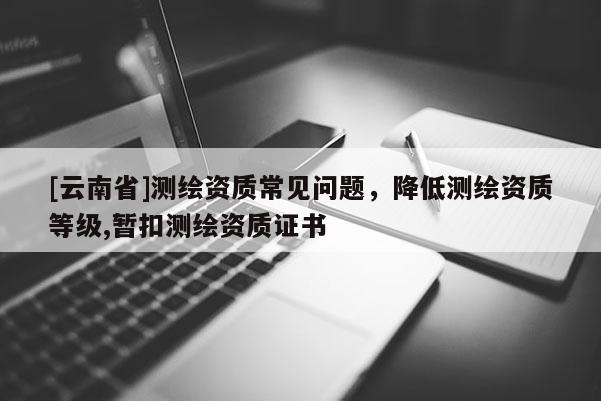 [云南省]測(cè)繪資質(zhì)常見問題，降低測(cè)繪資質(zhì)等級(jí),暫扣測(cè)繪資質(zhì)證書