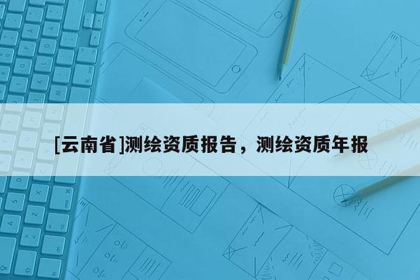 [云南省]測繪資質報告，測繪資質年報