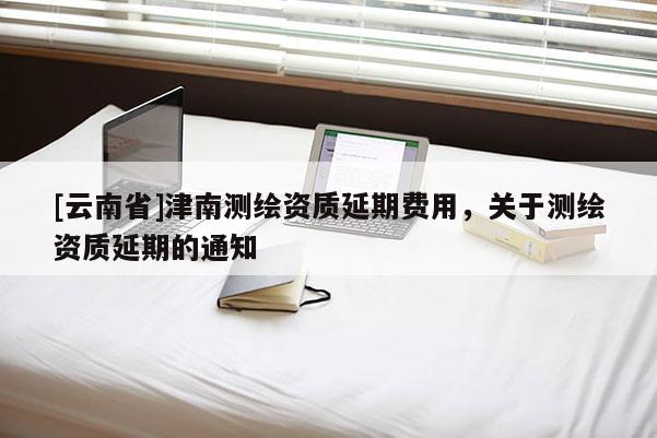 [云南省]津南測繪資質延期費用，關于測繪資質延期的通知
