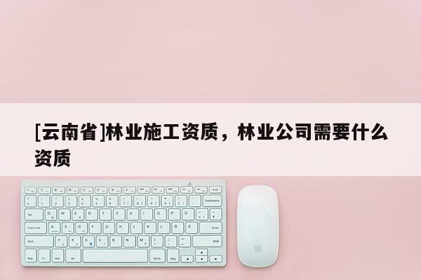 [云南省]林業施工資質，林業公司需要什么資質