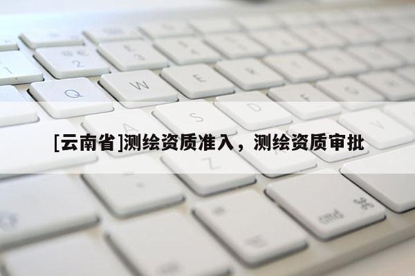 [云南省]測繪資質(zhì)準(zhǔn)入，測繪資質(zhì)審批